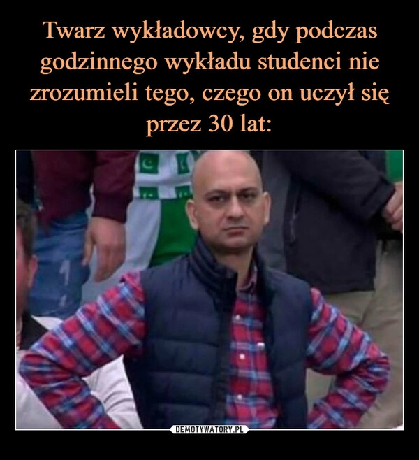 
    Twarz wykładowcy, gdy podczas godzinnego wykładu studenci nie zrozumieli tego, czego on uczył się przez 30 lat: 