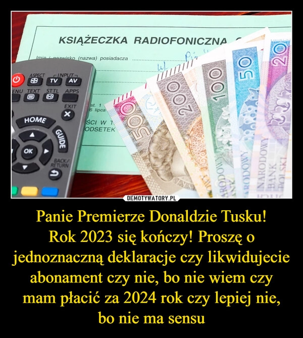 
    Panie Premierze Donaldzie Tusku!
Rok 2023 się kończy! Proszę o jednoznaczną deklaracje czy likwidujecie abonament czy nie, bo nie wiem czy mam płacić za 2024 rok czy lepiej nie, bo nie ma sensu