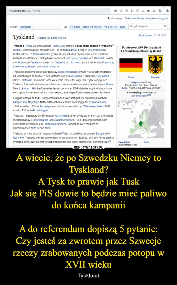 
    A wiecie, że po Szwedzku Niemcy to Tyskland?
A Tysk to prawie jak Tusk
Jak się PiS dowie to będzie mieć paliwo do końca kampanii

A do referendum dopiszą 5 pytanie:
Czy jesteś za zwrotem przez Szwecje rzeczy zrabowanych podczas potopu w XVII wieku