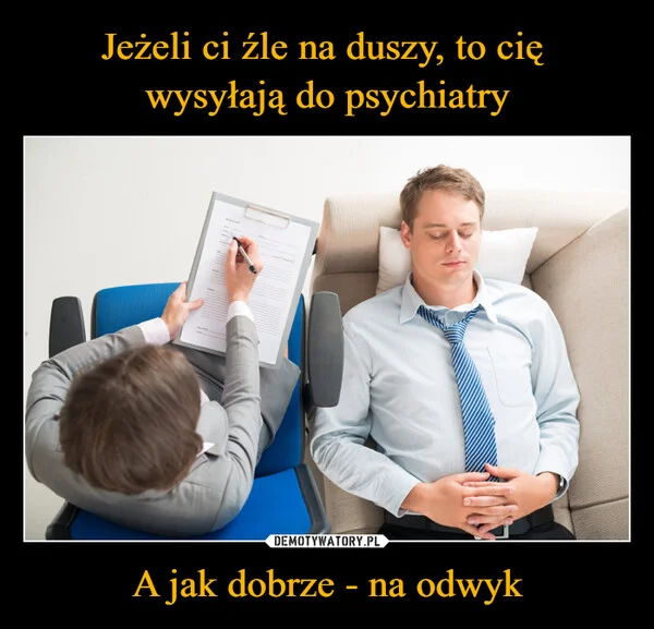 
    Jeżeli ci źle na duszy, to cię wysyłają do psychiatry A jak dobrze - na odwyk