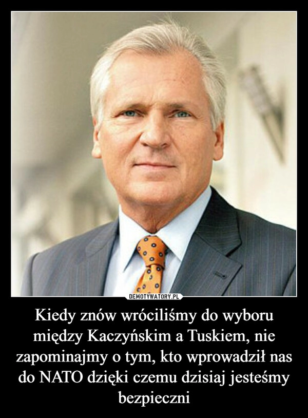 
    
Kiedy znów wróciliśmy do wyboru między Kaczyńskim a Tuskiem, nie zapominajmy o tym, kto wprowadził nas do NATO dzięki czemu dzisiaj jesteśmy bezpieczni 