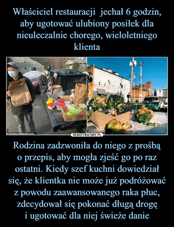 
    Właściciel restauracji  jechał 6 godzin, aby ugotować ulubiony posiłek dla nieuleczalnie chorego, wieloletniego klienta Rodzina zadzwoniła do niego z prośbą
o przepis, aby mogła zjeść go po raz ostatni. Kiedy szef kuchni dowiedział się, że klientka nie może już podróżować z powodu zaawansowanego raka płuc, zdecydował się pokonać długą drogę
i ugotować dla niej świeże danie