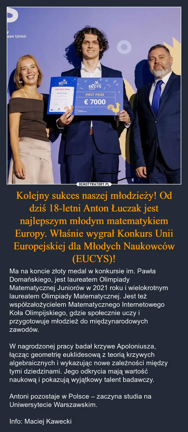 
    Kolejny sukces naszej młodzieży! Od dziś 18-letni Anton Łuczak jest najlepszym młodym matematykiem Europy. Właśnie wygrał Konkurs Unii Europejskiej dla Młodych Naukowców (EUCYS)!