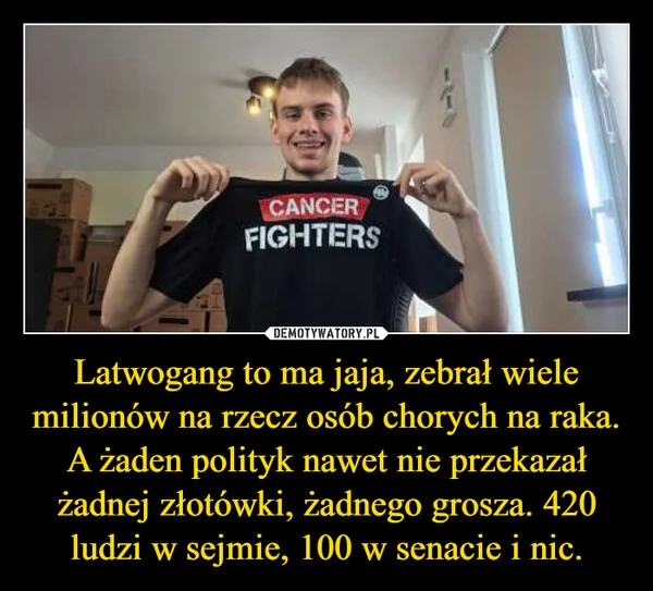 
    Latwogang to ma jaja, zebrał wiele milionów na rzecz osób chorych na raka. A żaden polityk nawet nie przekazał żadnej złotówki, żadnego grosza. 420 ludzi w sejmie, 100 w senacie i nic.