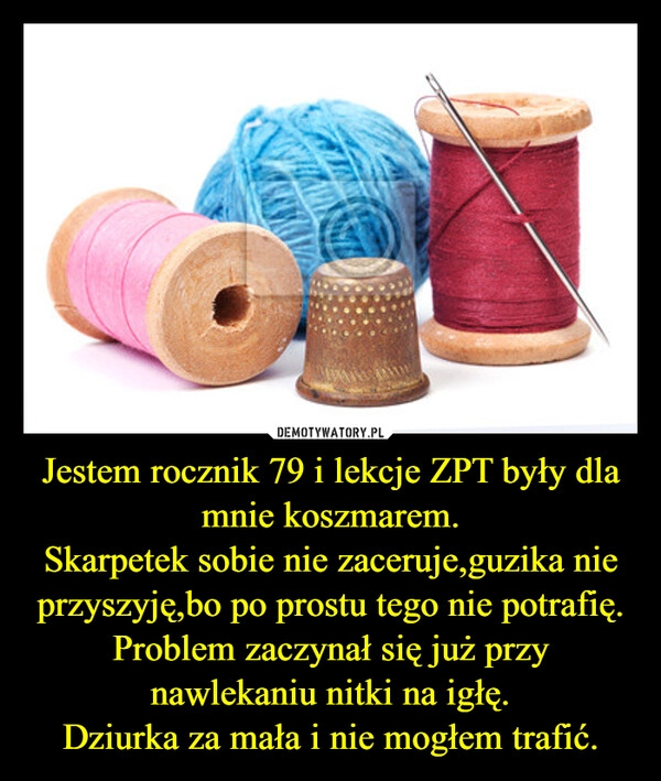 
    Jestem rocznik 79 i lekcje ZPT były dla mnie koszmarem.
Skarpetek sobie nie zaceruje,guzika nie przyszyję,bo po prostu tego nie potrafię.
Problem zaczynał się już przy nawlekaniu nitki na igłę.
Dziurka za mała i nie mogłem trafić.