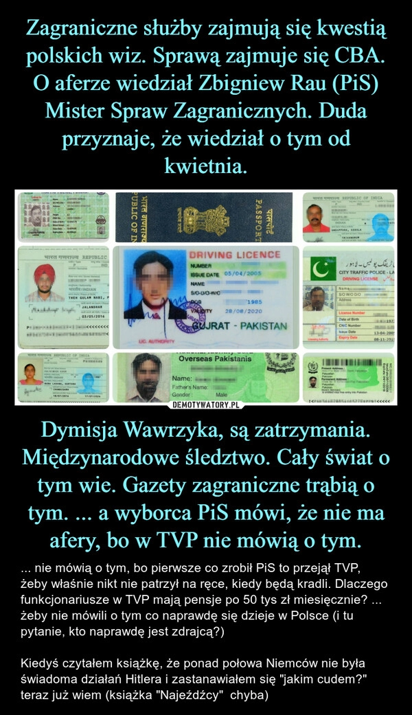 
    Zagraniczne służby zajmują się kwestią polskich wiz. Sprawą zajmuje się CBA. O aferze wiedział Zbigniew Rau (PiS) Mister Spraw Zagranicznych. Duda przyznaje, że wiedział o tym od kwietnia. Dymisja Wawrzyka, są zatrzymania. Międzynarodowe śledztwo. Cały świat o tym wie. Gazety zagraniczne trąbią o tym. ... a wyborca PiS mówi, że nie ma afery, bo w TVP nie mówią o tym.