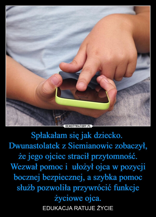 
    Spłakałam się jak dziecko. 
Dwunastolatek z Siemianowic zobaczył, że jego ojciec stracił przytomność. Wezwał pomoc i  ułożył ojca w pozycji bocznej bezpiecznej, a szybka pomoc służb pozwoliła przywrócić funkcje życiowe ojca.