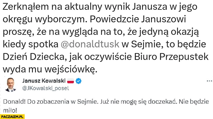 
    Janusz Kowalski do Tuska do zobaczenia w sejmie powiedzcie mu ze spotka Tuska na dzień dziecka jak biuro przepustek wyda mu wejściówkę