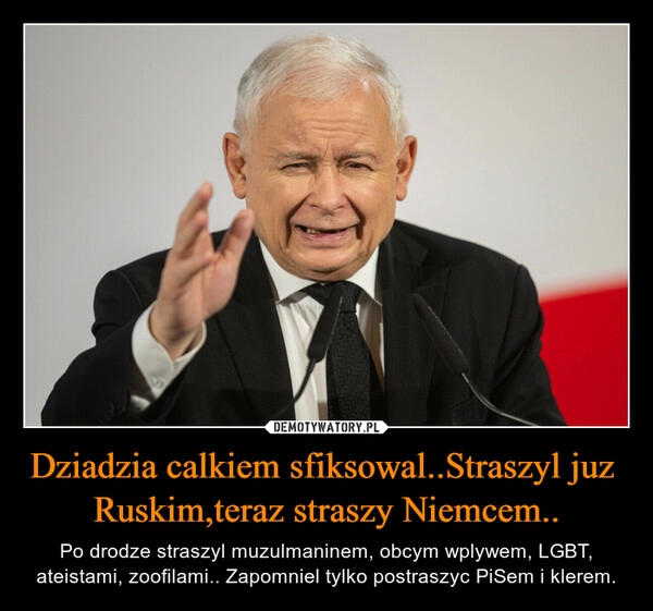 
    Dziadzia calkiem sfiksowal..Straszyl juz  Ruskim,teraz straszy Niemcem..