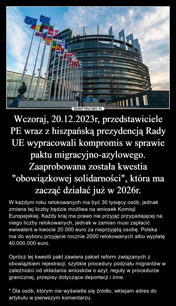 
    Wczoraj, 20.12.2023r, przedstawiciele PE wraz z hiszpańską prezydencją Rady UE wypracowali kompromis w sprawie paktu migracyjno-azylowego. Zaaprobowana została kwestia "obowiązkowej solidarności", która ma zacząć działać już w 2026r.