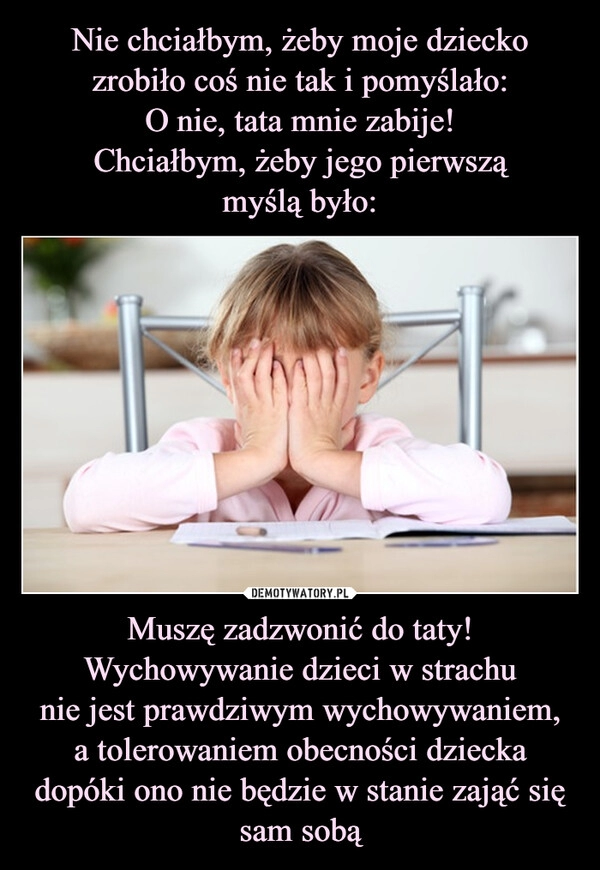 
    Nie chciałbym, żeby moje dziecko zrobiło coś nie tak i pomyślało:
O nie, tata mnie zabije!
Chciałbym, żeby jego pierwszą
myślą było: Muszę zadzwonić do taty! Wychowywanie dzieci w strachu
nie jest prawdziwym wychowywaniem,
a tolerowaniem obecności dziecka
dopóki ono nie będzie w stanie zająć się
sam sobą