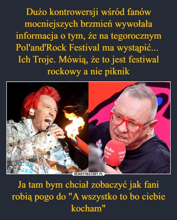 
    Dużo kontrowersji wśród fanów mocniejszych brzmień wywołała informacja o tym, że na tegorocznym Pol'and'Rock Festival ma wystąpić... 
Ich Troje. Mówią, że to jest festiwal rockowy a nie piknik Ja tam bym chciał zobaczyć jak fani robią pogo do "A wszystko to bo ciebie kocham"