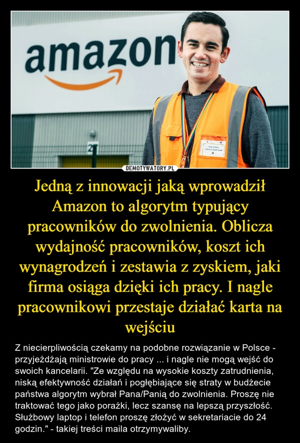 
    Jedną z innowacji jaką wprowadził Amazon to algorytm typujący pracowników do zwolnienia. Oblicza wydajność pracowników, koszt ich wynagrodzeń i zestawia z zyskiem, jaki firma osiąga dzięki ich pracy. I nagle pracownikowi przestaje działać karta na wejściu 