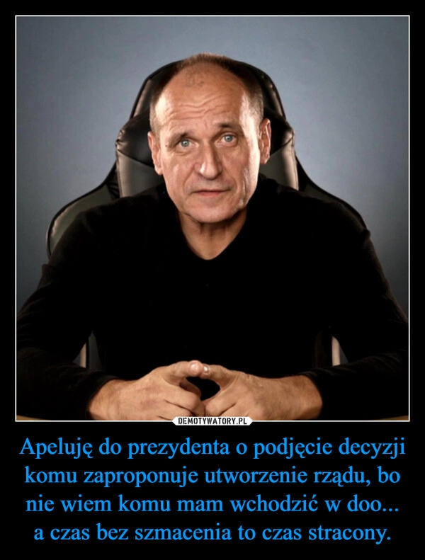 
    Apeluję do prezydenta o podjęcie decyzji komu zaproponuje utworzenie rządu, bo nie wiem komu mam wchodzić w doo... a czas bez szmacenia to czas stracony.