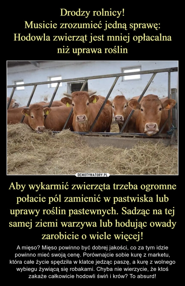 
    Drodzy rolnicy!
Musicie zrozumieć jedną sprawę:
Hodowla zwierząt jest mniej opłacalna niż uprawa roślin Aby wykarmić zwierzęta trzeba ogromne połacie pól zamienić w pastwiska lub uprawy roślin pastewnych. Sadząc na tej samej ziemi warzywa lub hodując owady zarobicie o wiele więcej!