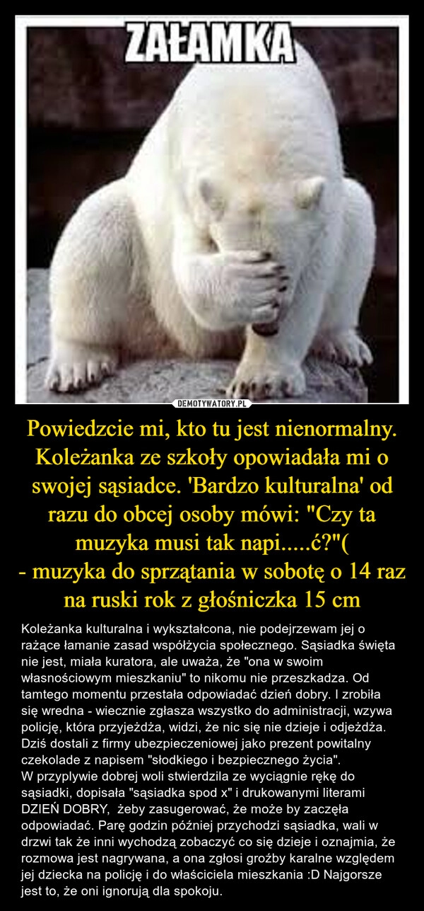 
    Powiedzcie mi, kto tu jest nienormalny. Koleżanka ze szkoły opowiadała mi o swojej sąsiadce. 'Bardzo kulturalna' od razu do obcej osoby mówi: "Czy ta muzyka musi tak napi.....ć?"(
- muzyka do sprzątania w sobotę o 14 raz na ruski rok z głośniczka 15 cm