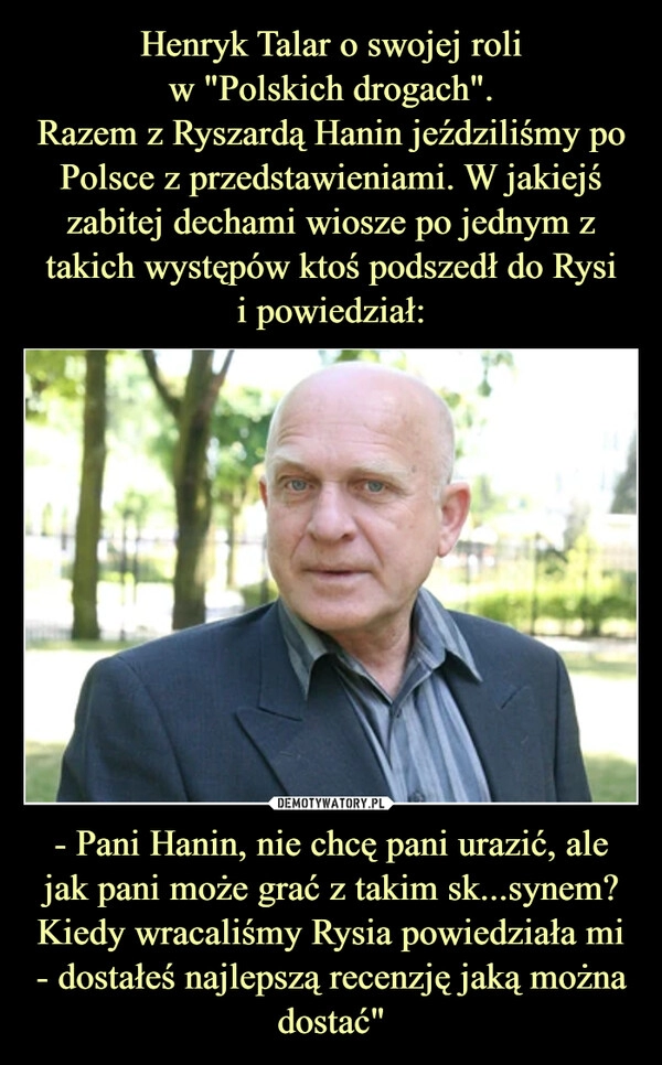 
    Henryk Talar o swojej roli
w "Polskich drogach".
Razem z Ryszardą Hanin jeździliśmy po Polsce z przedstawieniami. W jakiejś zabitej dechami wiosze po jednym z takich występów ktoś podszedł do Rysi
i powiedział: - Pani Hanin, nie chcę pani urazić, ale jak pani może grać z takim sk...synem?
Kiedy wracaliśmy Rysia powiedziała mi - dostałeś najlepszą recenzję jaką można dostać"