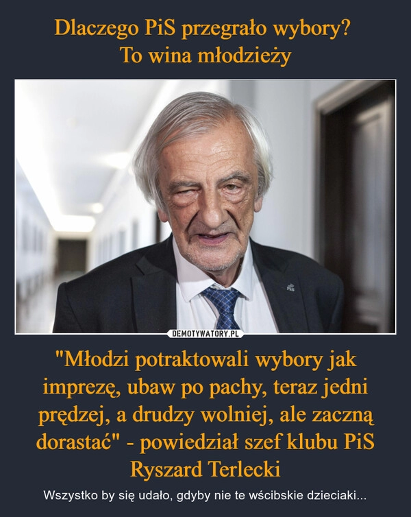 
    Dlaczego PiS przegrało wybory? 
To wina młodzieży "Młodzi potraktowali wybory jak imprezę, ubaw po pachy, teraz jedni prędzej, a drudzy wolniej, ale zaczną dorastać" - powiedział szef klubu PiS Ryszard Terlecki