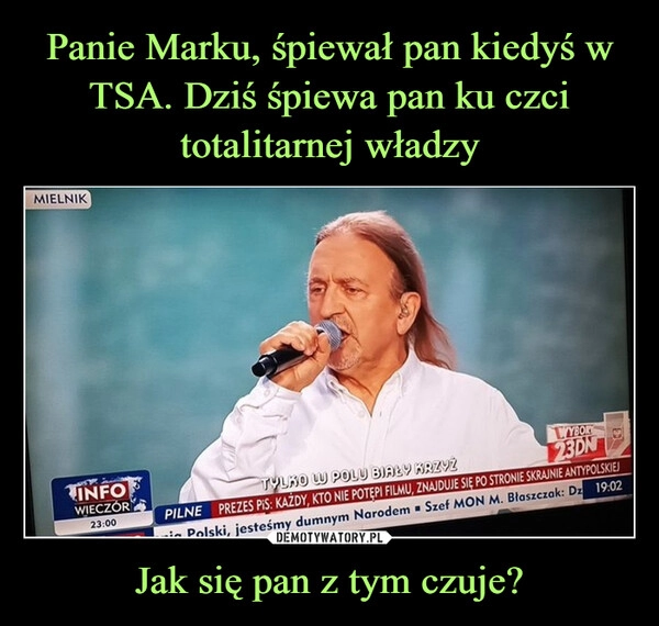 
    Panie Marku, śpiewał pan kiedyś w TSA. Dziś śpiewa pan ku czci totalitarnej władzy Jak się pan z tym czuje?