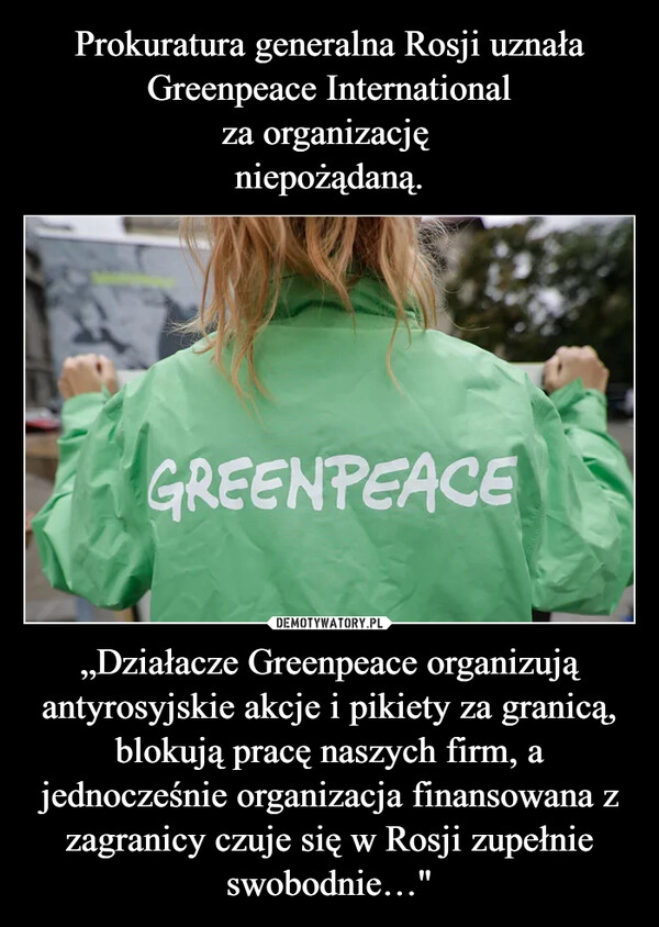 
    Prokuratura generalna Rosji uznała
Greenpeace International
za organizację 
niepożądaną. „Działacze Greenpeace organizują antyrosyjskie akcje i pikiety za granicą, blokują pracę naszych firm, a jednocześnie organizacja finansowana z zagranicy czuje się w Rosji zupełnie swobodnie…"