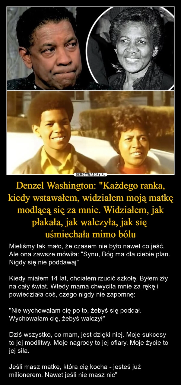 
    Denzel Washington: "Każdego ranka, kiedy wstawałem, widziałem moją matkę modlącą się za mnie. Widziałem, jak płakała, jak walczyła, jak się 
uśmiechała mimo bólu
