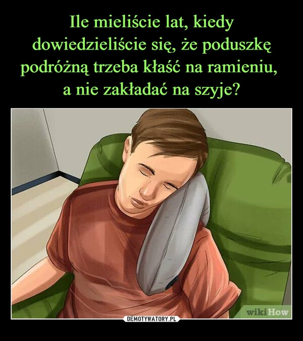 
    Ile mieliście lat, kiedy dowiedzieliście się, że poduszkę podróżną trzeba kłaść na ramieniu, 
a nie zakładać na szyje?