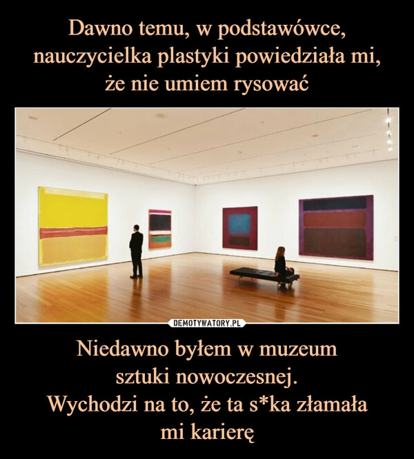 
    Dawno temu, w podstawówce, nauczycielka plastyki powiedziała mi,
że nie umiem rysować Niedawno byłem w muzeum
sztuki nowoczesnej.
Wychodzi na to, że ta s*ka złamała
mi karierę