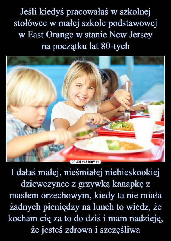 
    Jeśli kiedyś pracowałaś w szkolnej stołówce w małej szkole podstawowej
w East Orange w stanie New Jersey
na początku lat 80-tych I dałaś małej, nieśmiałej niebieskookiej dziewczynce z grzywką kanapkę z masłem orzechowym, kiedy ta nie miała żadnych pieniędzy na lunch to wiedz, że kocham cię za to do dziś i mam nadzieję, że jesteś zdrowa i szczęśliwa