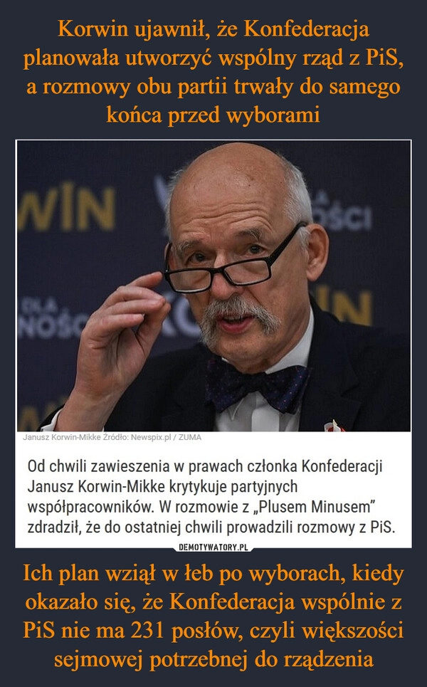 
    Korwin ujawnił, że Konfederacja planowała utworzyć wspólny rząd z PiS, a rozmowy obu partii trwały do samego końca przed wyborami Ich plan wziął w łeb po wyborach, kiedy okazało się, że Konfederacja wspólnie z PiS nie ma 231 posłów, czyli większości sejmowej potrzebnej do rządzenia