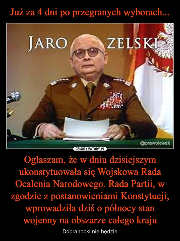 
    Już za 4 dni po przegranych wyborach... Ogłaszam, że w dniu dzisiejszym ukonstytuowała się Wojskowa Rada Ocalenia Narodowego. Rada Partii, w zgodzie z postanowieniami Konstytucji, wprowadziła dziś o północy stan wojenny na obszarze całego kraju