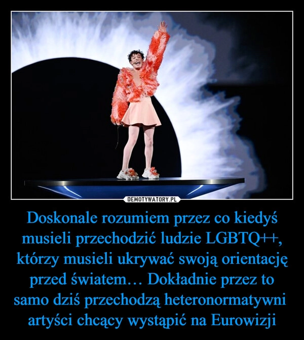 
    Doskonale rozumiem przez co kiedyś musieli przechodzić ludzie LGBTQ++, którzy musieli ukrywać swoją orientację przed światem… Dokładnie przez to samo dziś przechodzą heteronormatywni  artyści chcący wystąpić na Eurowizji