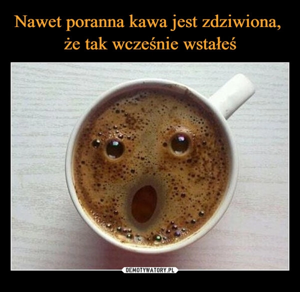 
    Nawet poranna kawa jest zdziwiona, 
że tak wcześnie wstałeś