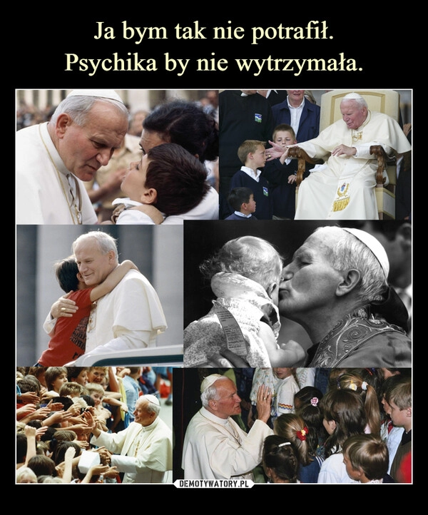 
    Ja bym tak nie potrafił.
Psychika by nie wytrzymała.