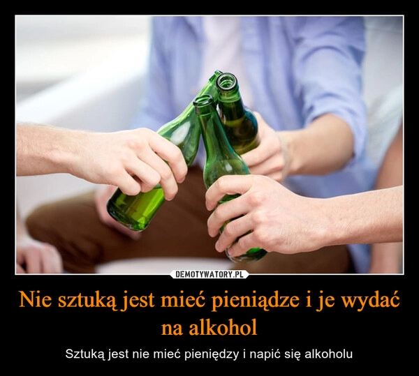 
    Nie sztuką jest mieć pieniądze i je wydać na alkohol