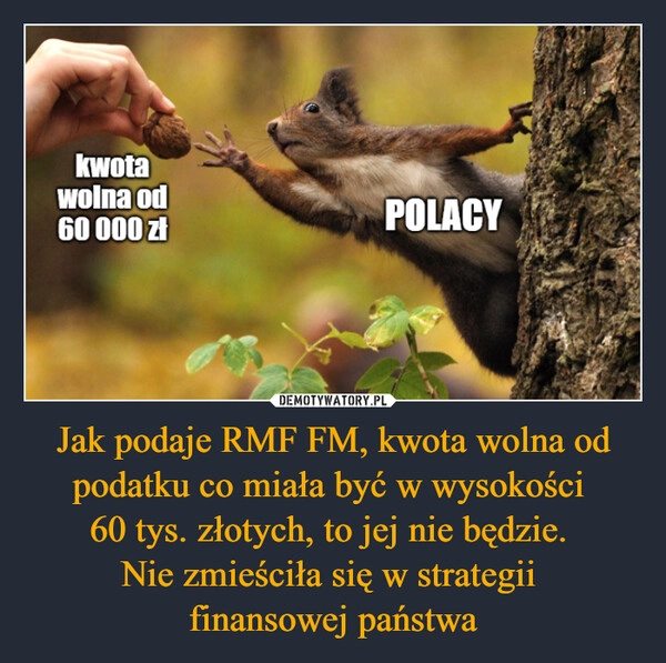 
    Jak podaje RMF FM, kwota wolna od podatku co miała być w wysokości 
60 tys. złotych, to jej nie będzie. 
Nie zmieściła się w strategii 
finansowej państwa