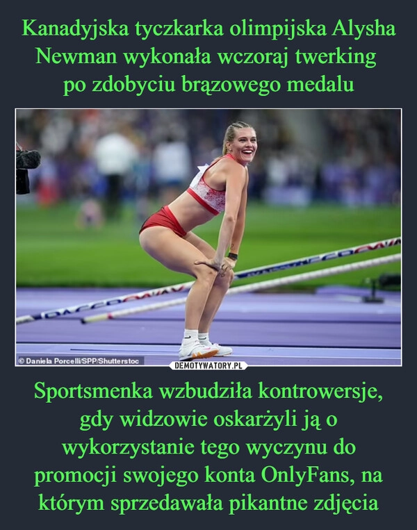 
    Kanadyjska tyczkarka olimpijska Alysha Newman wykonała wczoraj twerking 
po zdobyciu brązowego medalu Sportsmenka wzbudziła kontrowersje, gdy widzowie oskarżyli ją o wykorzystanie tego wyczynu do promocji swojego konta OnlyFans, na którym sprzedawała pikantne zdjęcia