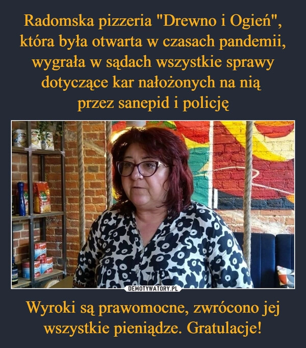 
    Radomska pizzeria "Drewno i Ogień", która była otwarta w czasach pandemii, wygrała w sądach wszystkie sprawy dotyczące kar nałożonych na nią 
przez sanepid i policję Wyroki są prawomocne, zwrócono jej wszystkie pieniądze. Gratulacje!