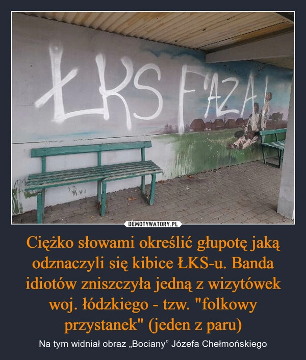 
    
Ciężko słowami określić głupotę jaką odznaczyli się kibice ŁKS-u. Banda idiotów zniszczyła jedną z wizytówek woj. łódzkiego - tzw. "folkowy przystanek" (jeden z paru) 