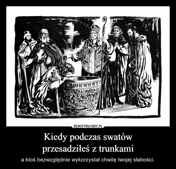 
    Kiedy podczas swatów
przesadziłeś z trunkami