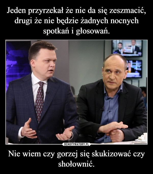 
    Jeden przyrzekał że nie da się zeszmacić, drugi że nie będzie żadnych nocnych spotkań i głosowań. Nie wiem czy gorzej się skukizować czy shołownić.