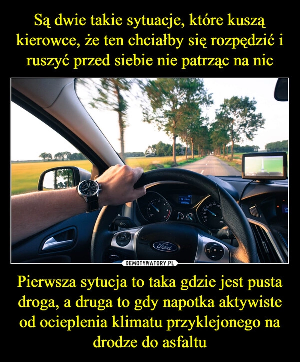 
    Są dwie takie sytuacje, które kuszą kierowce, że ten chciałby się rozpędzić i ruszyć przed siebie nie patrząc na nic Pierwsza sytucja to taka gdzie jest pusta droga, a druga to gdy napotka aktywiste od ocieplenia klimatu przyklejonego na drodze do asfaltu