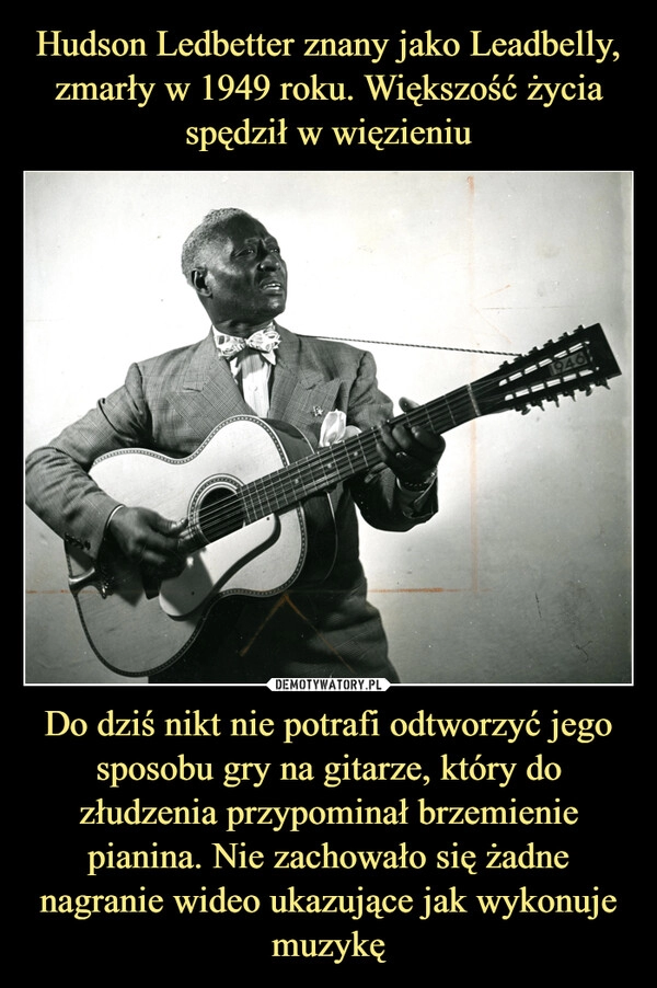 
    Hudson Ledbetter znany jako Leadbelly, zmarły w 1949 roku. Większość życia spędził w więzieniu Do dziś nikt nie potrafi odtworzyć jego sposobu gry na gitarze, który do złudzenia przypominał brzemienie pianina. Nie zachowało się żadne nagranie wideo ukazujące jak wykonuje muzykę