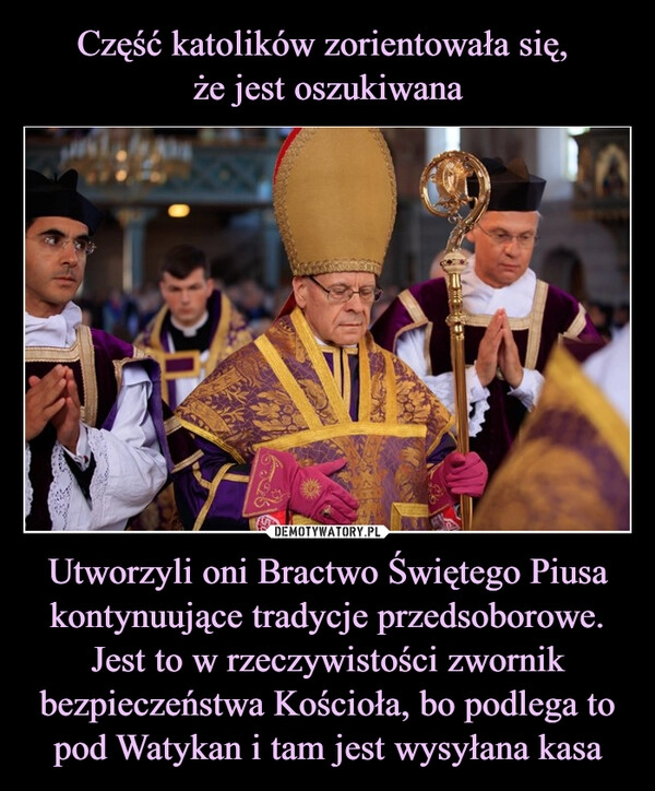 
    Część katolików zorientowała się, 
że jest oszukiwana Utworzyli oni Bractwo Świętego Piusa kontynuujące tradycje przedsoborowe. Jest to w rzeczywistości zwornik bezpieczeństwa Kościoła, bo podlega to pod Watykan i tam jest wysyłana kasa