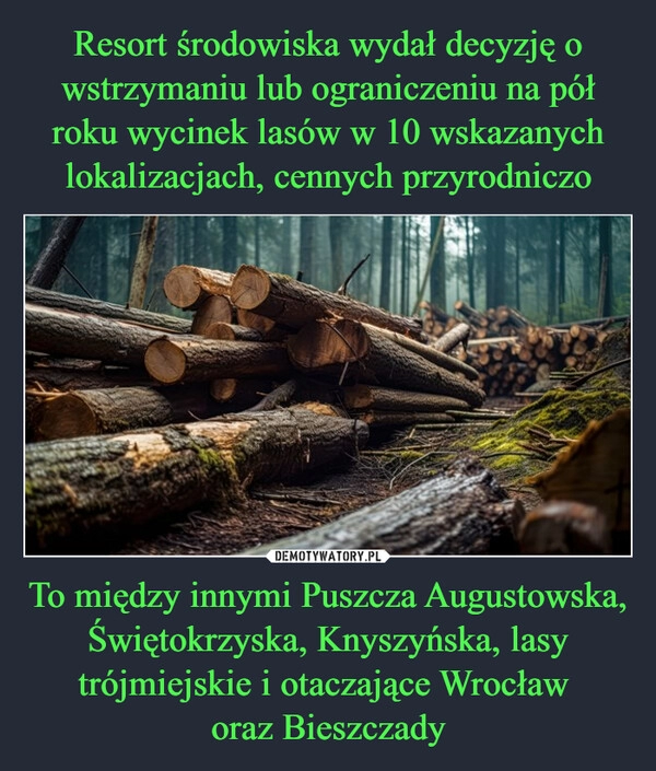 
    Resort środowiska wydał decyzję o wstrzymaniu lub ograniczeniu na pół roku wycinek lasów w 10 wskazanych lokalizacjach, cennych przyrodniczo To między innymi Puszcza Augustowska, Świętokrzyska, Knyszyńska, lasy trójmiejskie i otaczające Wrocław 
oraz Bieszczady