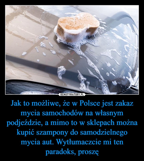 
    Jak to możliwe, że w Polsce jest zakaz mycia samochodów na własnym podjeździe, a mimo to w sklepach można kupić szampony do samodzielnego mycia aut. Wytłumaczcie mi ten paradoks, proszę