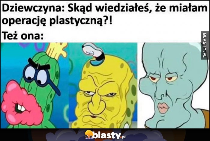 
    Dziewczyna: skąd wiedziałeś, że miałam operację plastyczną? Jak ona wygląda: spongebob