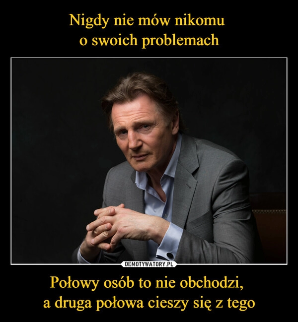 
    Nigdy nie mów nikomu 
o swoich problemach Połowy osób to nie obchodzi, 
a druga połowa cieszy się z tego