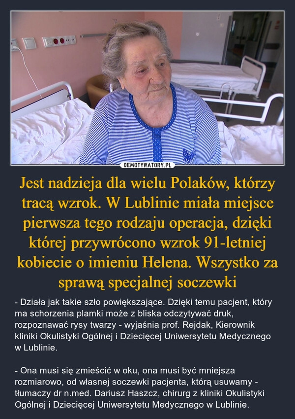 
    Jest nadzieja dla wielu Polaków, którzy tracą wzrok. W Lublinie miała miejsce pierwsza tego rodzaju operacja, dzięki której przywrócono wzrok 91-letniej kobiecie o imieniu Helena. Wszystko za sprawą specjalnej soczewki