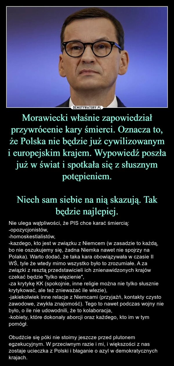 
    Morawiecki właśnie zapowiedział przywrócenie kary śmierci. Oznacza to, że Polska nie będzie już cywilizowanym i europejskim krajem. Wypowiedź poszła już w świat i spotkała się z słusznym potępieniem.
Niech sam siebie na nią skazują. Tak będzie najlepiej. 