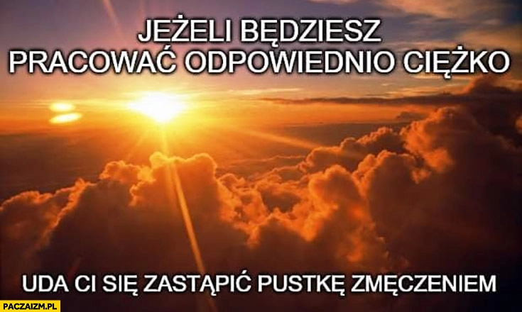 
    Jeżeli będziesz pracować odpowiednio ciężko uda Ci się zastąpić pustkę zmęczeniem